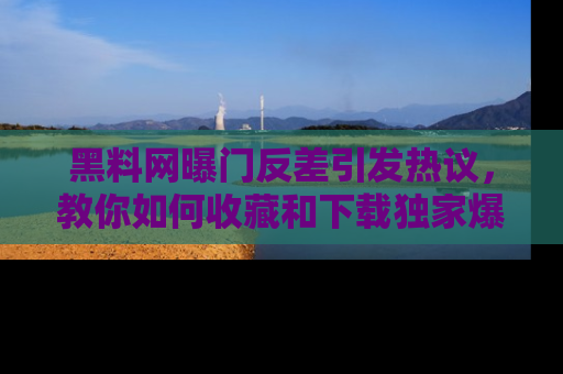 黑料网曝门反差引发热议，教你如何收藏和下载独家爆料