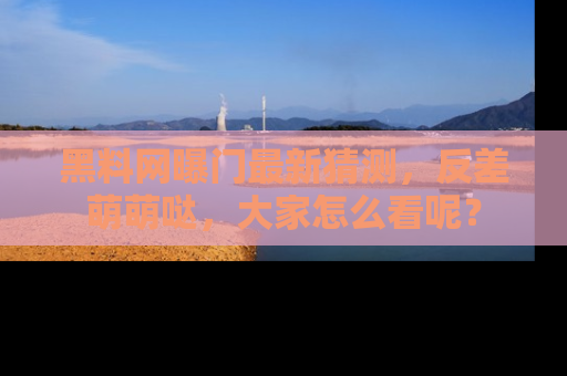 黑料网曝门最新猜测，反差萌萌哒，大家怎么看呢？