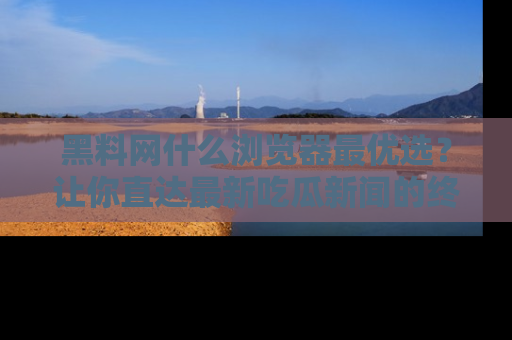 黑料网什么浏览器最优选？让你直达最新吃瓜新闻的终极指南！
