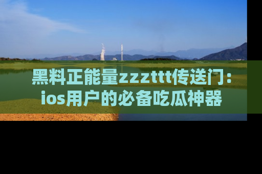黑料正能量zzzttt传送门：ios用户的必备吃瓜神器