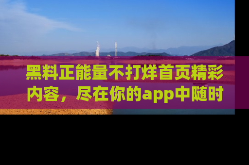 黑料正能量不打烊首页精彩内容，尽在你的app中随时观看