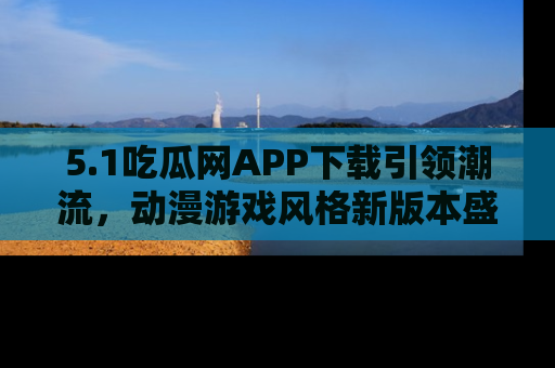 5.1吃瓜网APP下载引领潮流，动漫游戏风格新版本盛情发布！