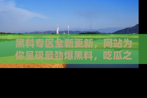 黑料专区全新更新，网站为你呈现最劲爆黑料，吃瓜之旅从这里开始！