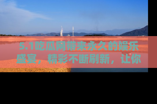5.1吃瓜网带来永久的娱乐盛宴，精彩不断刷新，让你乐在其中