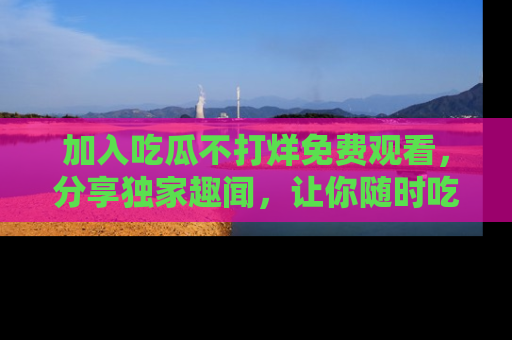 加入吃瓜不打烊免费观看，分享独家趣闻，让你随时吃瓜不停！