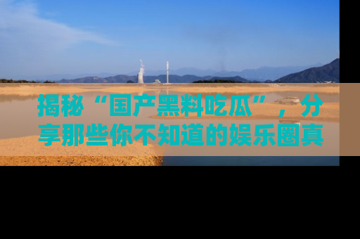 揭秘“国产黑料吃瓜”，分享那些你不知道的娱乐圈真实内幕！