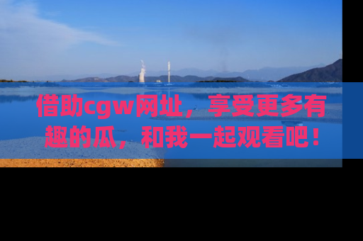 借助cgw网址，享受更多有趣的瓜，和我一起观看吧！