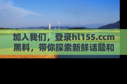 加入我们，登录hl155.ccm黑料，带你探索新鲜话题和黑料趣事！