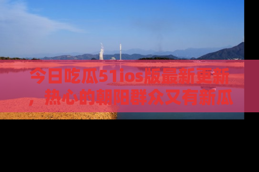 今日吃瓜51ios版最新更新，热心的朝阳群众又有新瓜要分享啦！