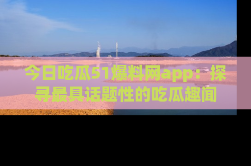今日吃瓜51爆料网app：探寻最具话题性的吃瓜趣闻