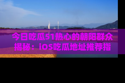 今日吃瓜51热心的朝阳群众揭秘：iOS吃瓜地址推荐指南！