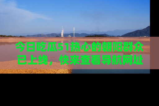 今日吃瓜51热心的朝阳群众已上线，快来查看导航网址，获取最新吃瓜资讯！