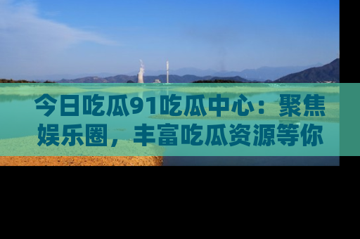 今日吃瓜91吃瓜中心：聚焦娱乐圈，丰富吃瓜资源等你解锁