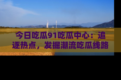 今日吃瓜91吃瓜中心：追逐热点，发掘潮流吃瓜线路！