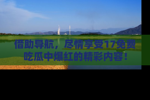 借助导航，尽情享受17免费吃瓜中爆红的精彩内容！
