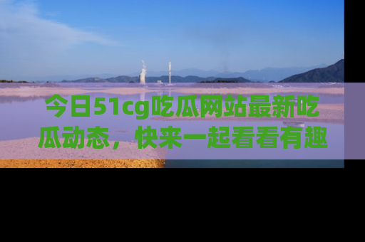 今日51cg吃瓜网站最新吃瓜动态，快来一起看看有趣的事情！