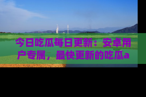 今日吃瓜每日更新：安卓用户专属，最快更新的吃瓜app值得拥有。