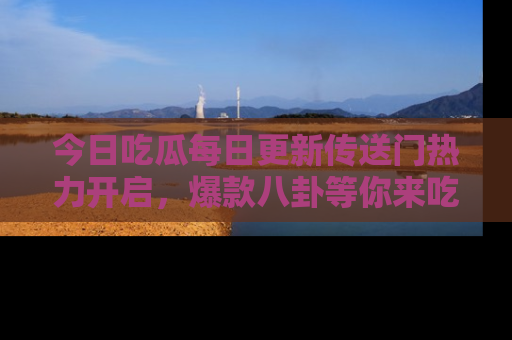今日吃瓜每日更新传送门热力开启，爆款八卦等你来吃瓜