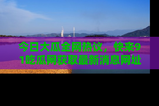 今日大瓜全网热议，快来91吃瓜网获取最新消息网址