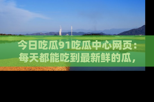 今日吃瓜91吃瓜中心网页：每天都能吃到最新鲜的瓜，八卦互动精彩无限！