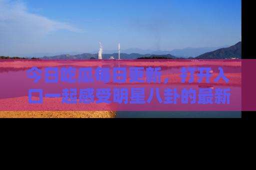 今日吃瓜每日更新，打开入口一起感受明星八卦的最新动态，别说我没告诉你哦！