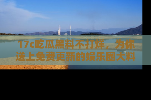 17c吃瓜黑料不打烊，为你送上免费更新的娱乐圈大料！