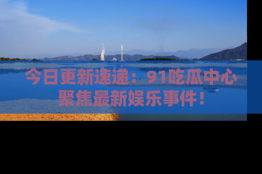 今日更新速递：91吃瓜中心聚焦最新娱乐事件！
