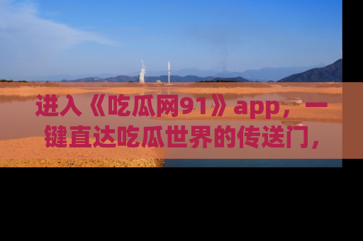 进入《吃瓜网91》app，一键直达吃瓜世界的传送门，快来试试！