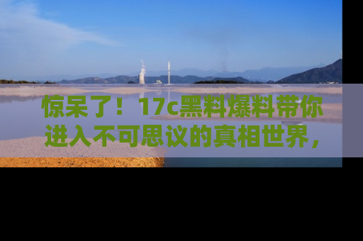 惊呆了！17c黑料爆料带你进入不可思议的真相世界，赶快看链接！