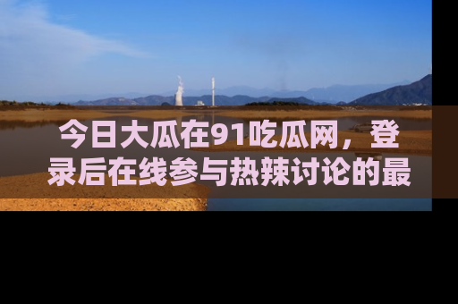 今日大瓜在91吃瓜网，登录后在线参与热辣讨论的最佳去处！