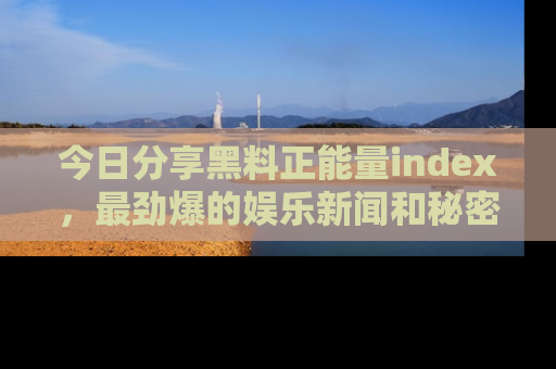 今日分享黑料正能量index，最劲爆的娱乐新闻和秘密等你来发现！
