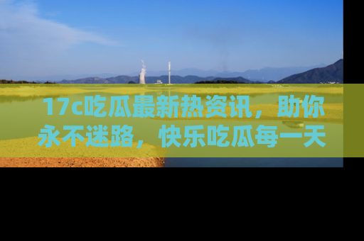17c吃瓜最新热资讯，助你永不迷路，快乐吃瓜每一天！