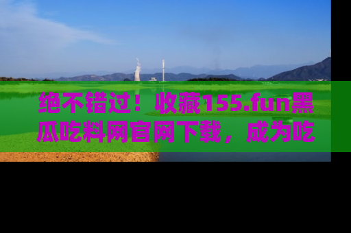 绝不错过！收藏155.fun黑瓜吃料网官网下载，成为吃瓜达人！