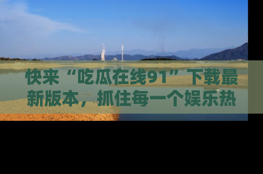 快来“吃瓜在线91”下载最新版本，抓住每一个娱乐热点的精彩瞬间！