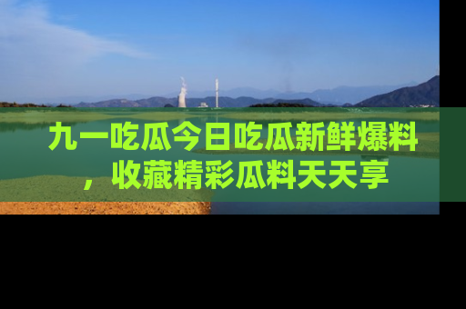 九一吃瓜今日吃瓜新鲜爆料，收藏精彩瓜料天天享
