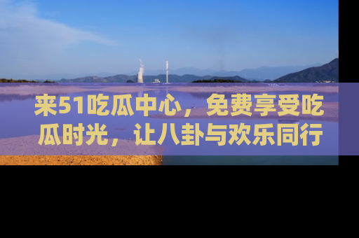 来51吃瓜中心，免费享受吃瓜时光，让八卦与欢乐同行！