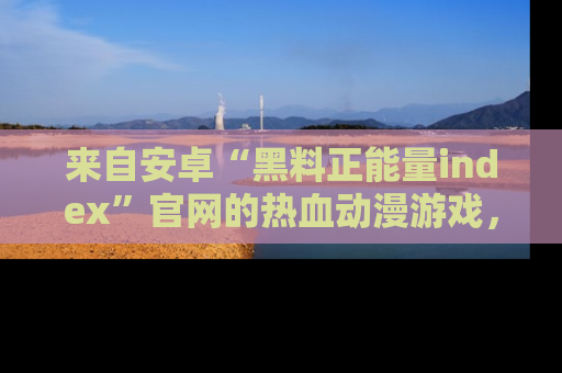 来自安卓“黑料正能量index”官网的热血动漫游戏，聚焦黑料与正能量的精彩时刻