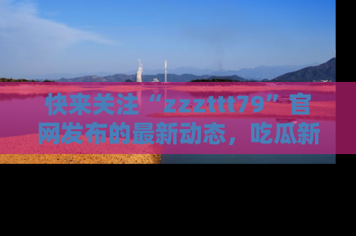快来关注“zzzttt79”官网发布的最新动态，吃瓜新闻一手掌握，精彩不停！
