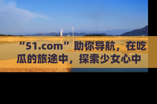 “51.com”助你导航，在吃瓜的旅途中，探索少女心中的小秘密喔！