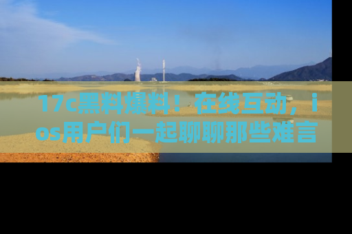 17c黑料爆料！在线互动，ios用户们一起聊聊那些难言之隐吧！
