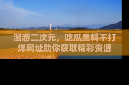 漫游二次元，吃瓜黑料不打烊网址助你获取精彩资源