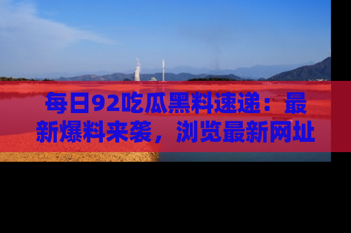 每日92吃瓜黑料速递：最新爆料来袭，浏览最新网址，畅享吃瓜乐趣！