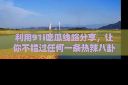 利用91i吃瓜线路分享，让你不错过任何一条热辣八卦新闻