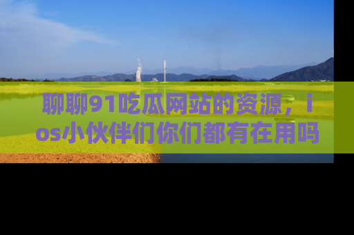 聊聊91吃瓜网站的资源，ios小伙伴们你们都有在用吗？