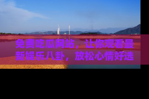 免费吃瓜网站，让你观看最新娱乐八卦，放松心情好选择