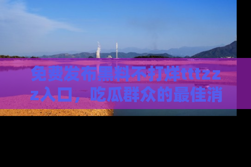免费发布黑料不打烊tttzzz入口，吃瓜群众的最佳消息平台！