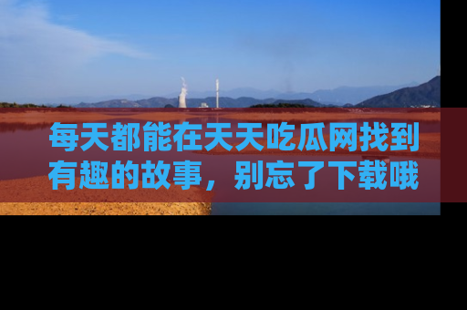 每天都能在天天吃瓜网找到有趣的故事，别忘了下载哦！