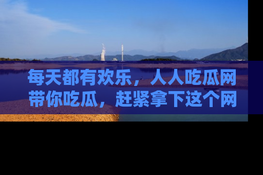 每天都有欢乐，人人吃瓜网带你吃瓜，赶紧拿下这个网址与地址吧！
