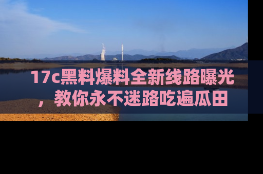 17c黑料爆料全新线路曝光，教你永不迷路吃遍瓜田