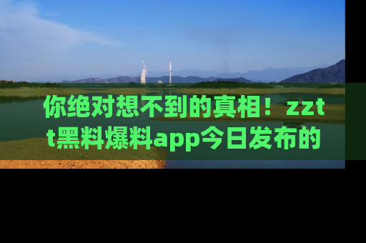 你绝对想不到的真相！zztt黑料爆料app今日发布的黑料让人叫绝！
